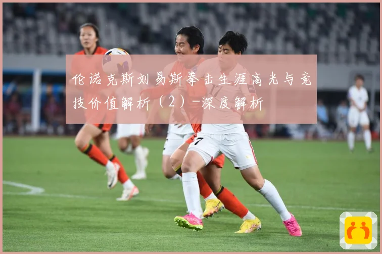 伦诺克斯刘易斯拳击生涯高光与竞技价值解析（2）-深度解析
