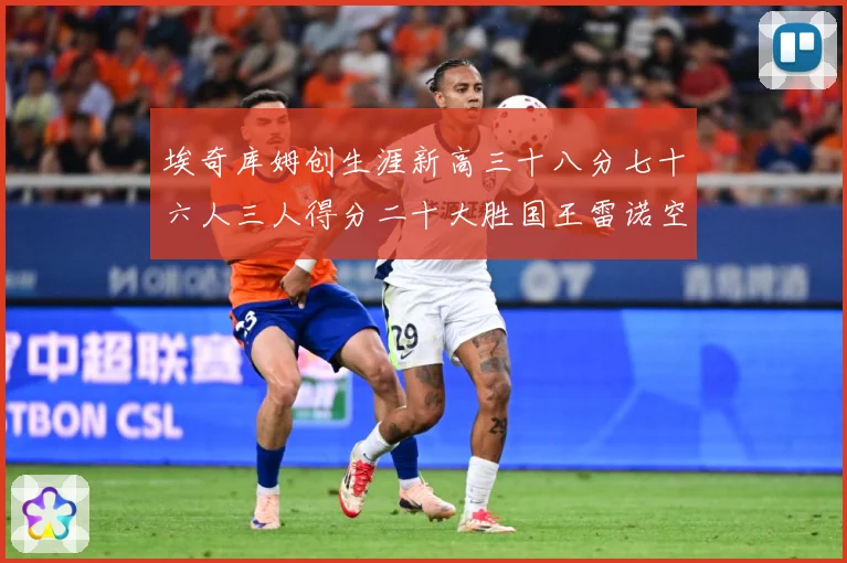 埃奇库姆创生涯新高三十八分七十六人三人得分二十大胜国王雷诺空成长观察-深度解析