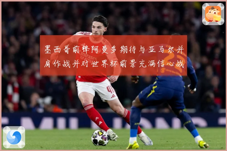 墨西哥前锋阿曼多期待与亚马尔并肩作战并对世界杯前景充满信心战术观察-深度解析