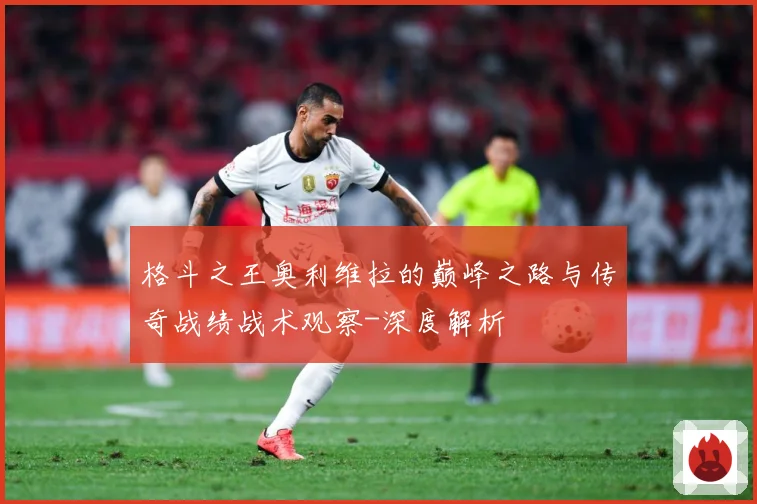 格斗之王奥利维拉的巅峰之路与传奇战绩战术观察-深度解析