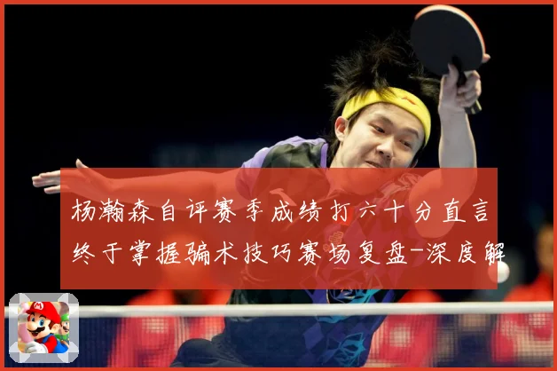 杨瀚森自评赛季成绩打六十分直言终于掌握骗术技巧赛场复盘-深度解析