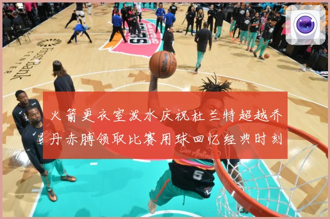 火箭更衣室泼水庆祝杜兰特超越乔丹赤膊领取比赛用球回忆经典时刻战术观察-深度解析