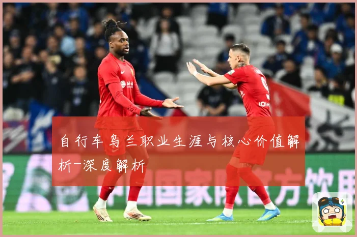 自行车乌兰职业生涯与核心价值解析-深度解析