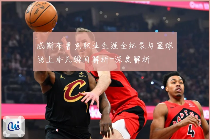 威斯布鲁克职业生涯全纪录与篮球场上非凡瞬间解析-深度解析